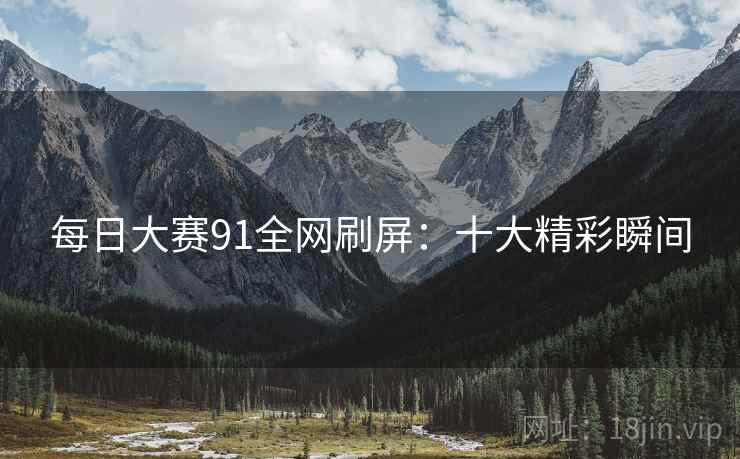 每日大赛91全网刷屏：十大精彩瞬间