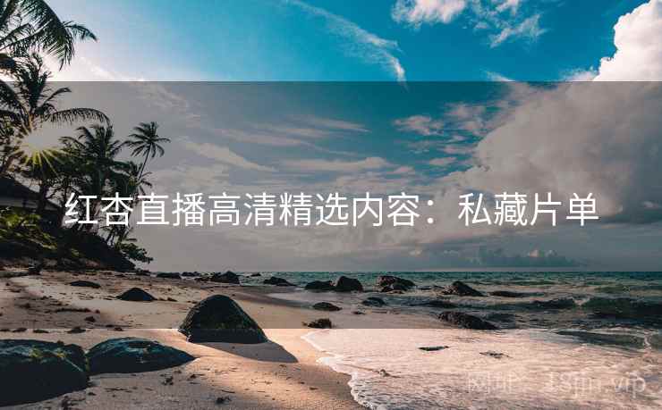 红杏直播高清精选内容：私藏片单