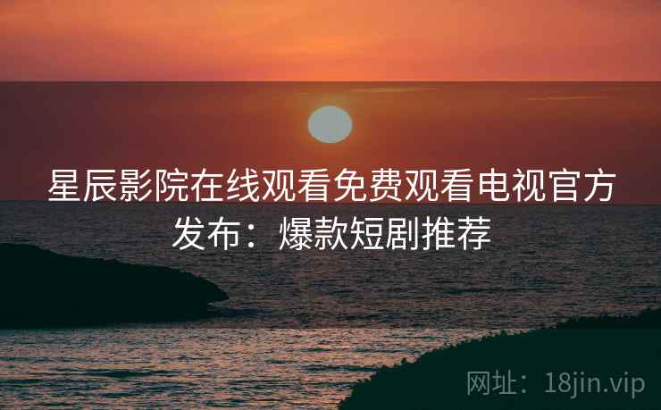 星辰影院在线观看免费观看电视官方发布：爆款短剧推荐