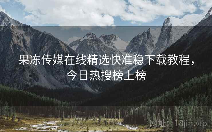 果冻传媒在线精选快准稳下载教程，今日热搜榜上榜