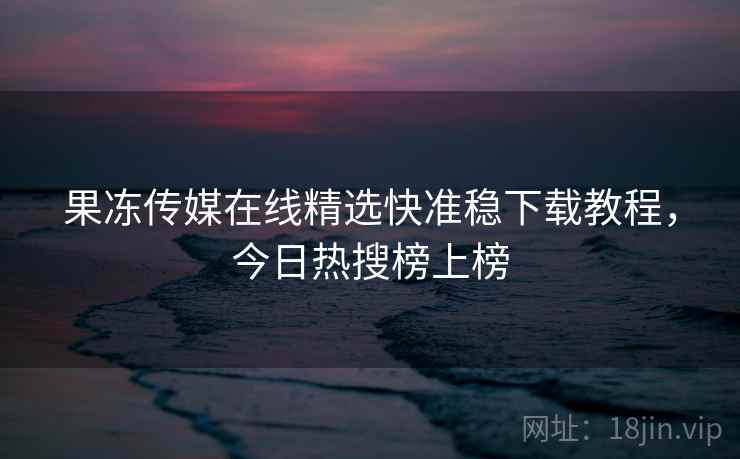 果冻传媒在线精选快准稳下载教程，今日热搜榜上榜