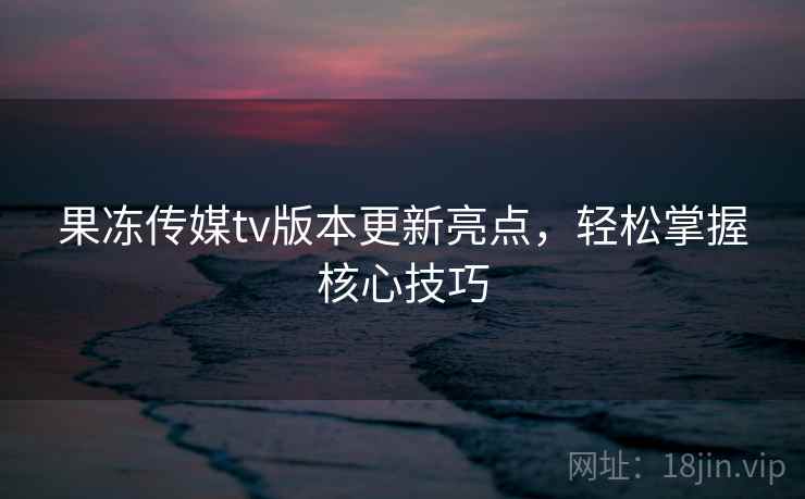 果冻传媒tv版本更新亮点，轻松掌握核心技巧