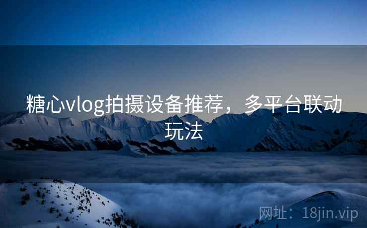 糖心vlog拍摄设备推荐，多平台联动玩法