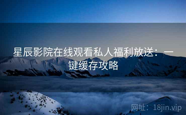 星辰影院在线观看私人福利放送：一键缓存攻略