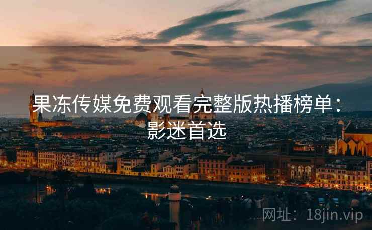 果冻传媒免费观看完整版热播榜单：影迷首选