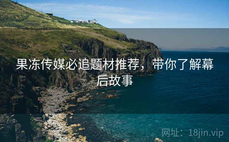 果冻传媒必追题材推荐，带你了解幕后故事