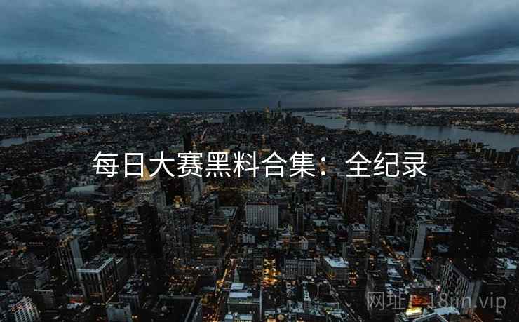 每日大赛黑料合集：全纪录