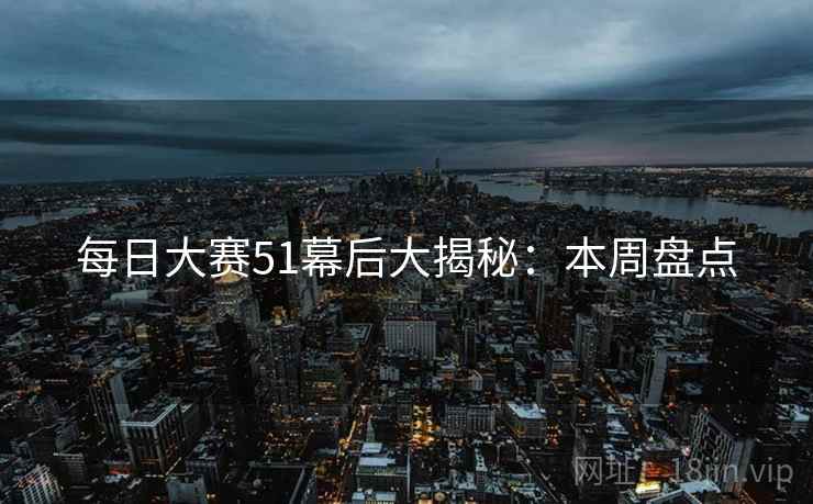 每日大赛51幕后大揭秘：本周盘点