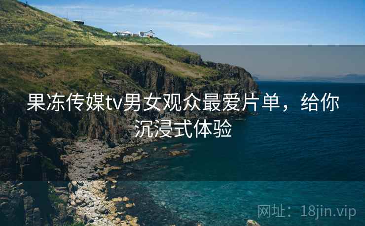 果冻传媒tv男女观众最爱片单，给你沉浸式体验