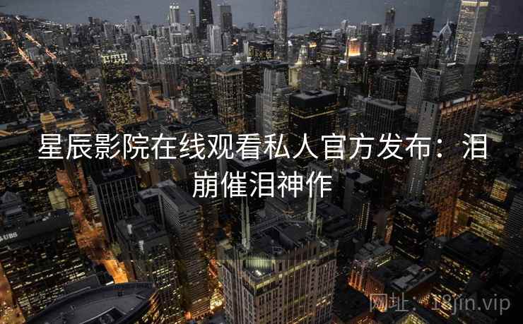 星辰影院在线观看私人官方发布：泪崩催泪神作