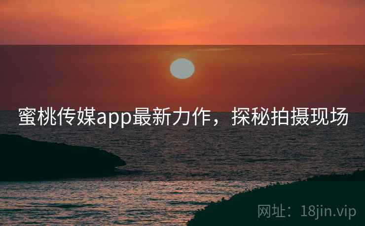 蜜桃传媒app最新力作，探秘拍摄现场