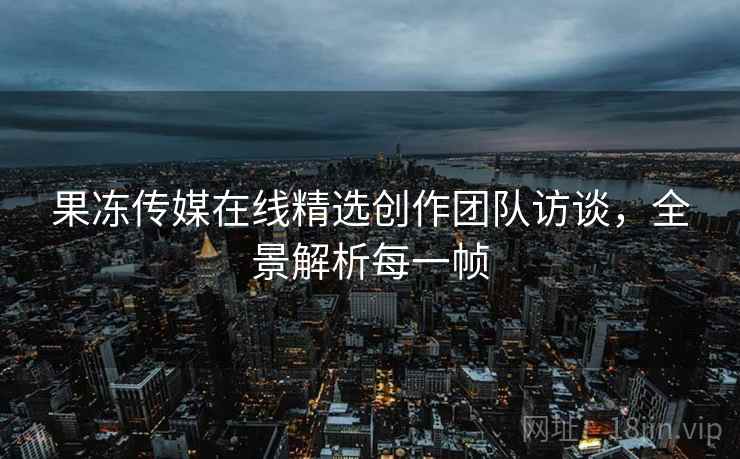 果冻传媒在线精选创作团队访谈，全景解析每一帧